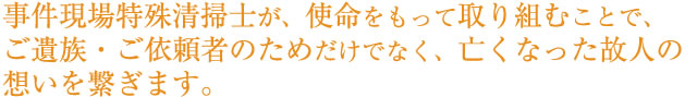 事件現場特殊清掃士が、使命をもって取り組むことで、ご遺族・ご依頼者のためだけでなく、亡くなった故人の想いを繋ぎます。