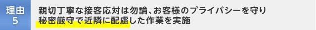 理由5:親切丁寧な接客応対は勿論、お客様のプライバシーを守り秘密厳守で近隣に配慮した作業を実施
